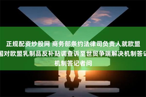 正规配资炒股网 商务部条约法律司负责人就欧盟将中国对欧盟乳制品反补贴调查诉至世贸争端解决机制答记者问