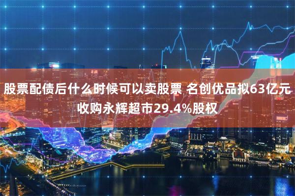 股票配债后什么时候可以卖股票 名创优品拟63亿元收购永辉超市29.4%股权