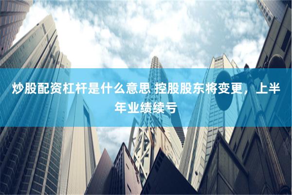 炒股配资杠杆是什么意思 控股股东将变更，上半年业绩续亏