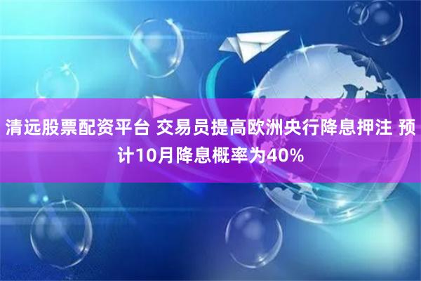 清远股票配资平台 交易员提高欧洲央行降息押注 预计10月降息概率为40%