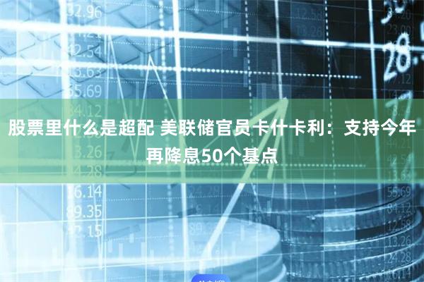 股票里什么是超配 美联储官员卡什卡利：支持今年再降息50个基点