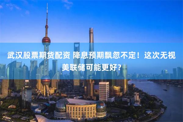 武汉股票期货配资 降息预期飘忽不定！这次无视美联储可能更好？