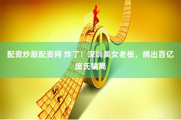 配资炒股配资网 炸了！深圳美女老板，搞出百亿庞氏骗局