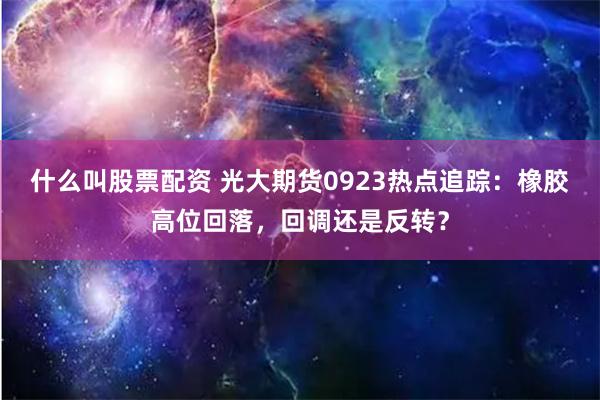 什么叫股票配资 光大期货0923热点追踪：橡胶高位回落，回调还是反转？