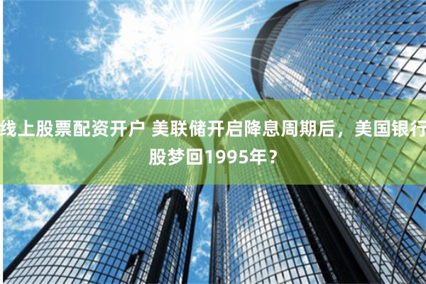 线上股票配资开户 美联储开启降息周期后，美国银行股梦回1995年？
