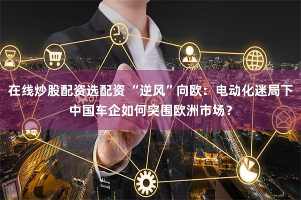 在线炒股配资选配资 “逆风”向欧：电动化迷局下中国车企如何突围欧洲市场？