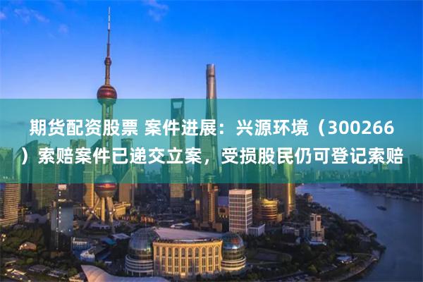 期货配资股票 案件进展：兴源环境（300266）索赔案件已递交立案，受损股民仍可登记索赔