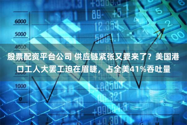 股票配资平台公司 供应链紧张又要来了？美国港口工人大罢工迫在眉睫，占全美41%吞吐量