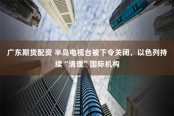 广东期货配资 半岛电视台被下令关闭，以色列持续“清理”国际机构