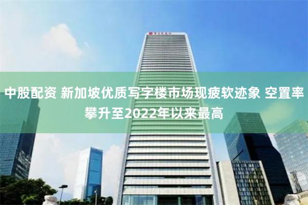 中股配资 新加坡优质写字楼市场现疲软迹象 空置率攀升至2022年以来最高