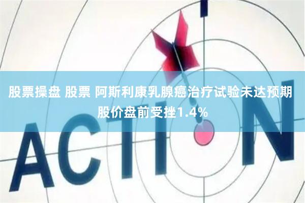 股票操盘 股票 阿斯利康乳腺癌治疗试验未达预期 股价盘前受挫1.4%