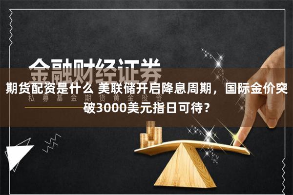 期货配资是什么 美联储开启降息周期，国际金价突破3000美元指日可待？