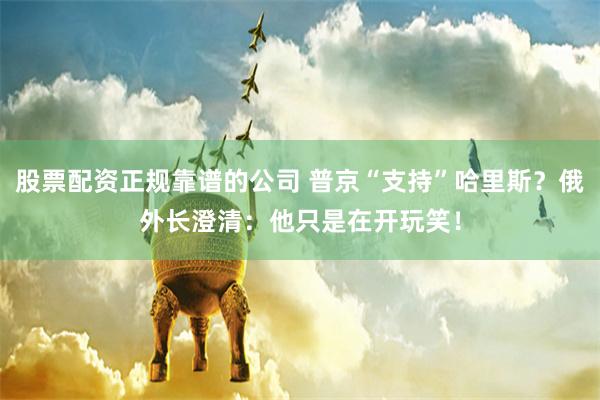 股票配资正规靠谱的公司 普京“支持”哈里斯？俄外长澄清：他只是在开玩笑！