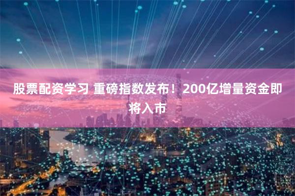 股票配资学习 重磅指数发布！200亿增量资金即将入市
