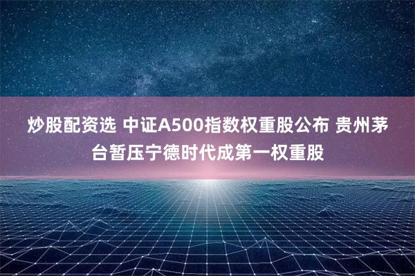 炒股配资选 中证A500指数权重股公布 贵州茅台暂压宁德时代成第一权重股