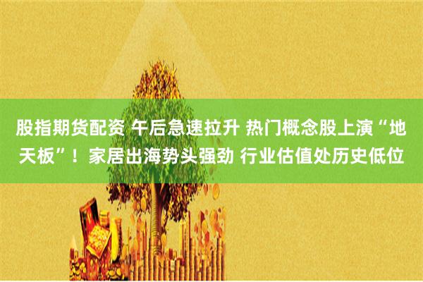 股指期货配资 午后急速拉升 热门概念股上演“地天板”！家居出海势头强劲 行业估值处历史低位