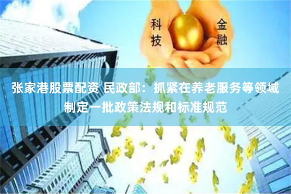 张家港股票配资 民政部：抓紧在养老服务等领域制定一批政策法规和标准规范