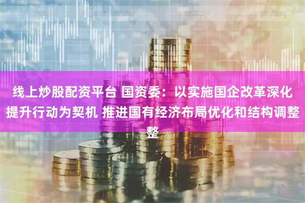 线上炒股配资平台 国资委：以实施国企改革深化提升行动为契机 推进国有经济布局优化和结构调整