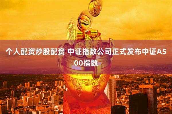 个人配资炒股配资 中证指数公司正式发布中证A500指数