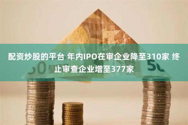 配资炒股的平台 年内IPO在审企业降至310家 终止审查企业增至377家
