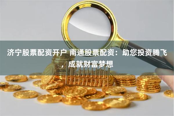 济宁股票配资开户 南通股票配资：助您投资腾飞，成就财富梦想