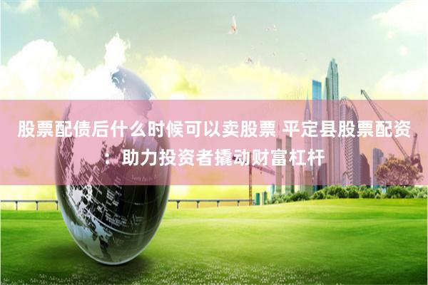 股票配债后什么时候可以卖股票 平定县股票配资：助力投资者撬动财富杠杆