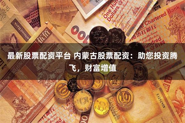 最新股票配资平台 内蒙古股票配资：助您投资腾飞，财富增值