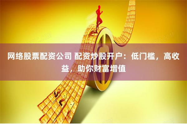 网络股票配资公司 配资炒股开户：低门槛，高收益，助你财富增值