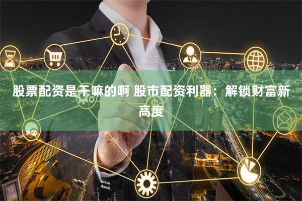 股票配资是干嘛的啊 股市配资利器：解锁财富新高度