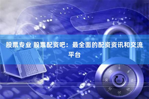 股票专业 股票配资吧：最全面的配资资讯和交流平台