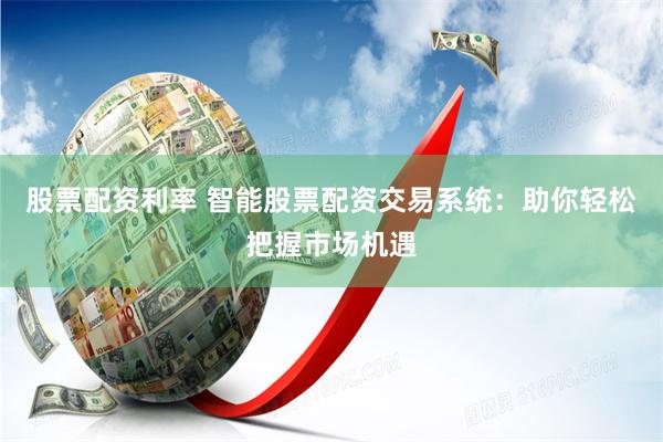 股票配资利率 智能股票配资交易系统：助你轻松把握市场机遇