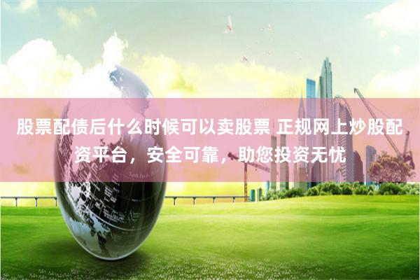 股票配债后什么时候可以卖股票 正规网上炒股配资平台，安全可靠，助您投资无忧