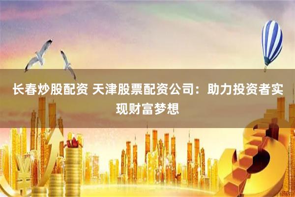 长春炒股配资 天津股票配资公司：助力投资者实现财富梦想
