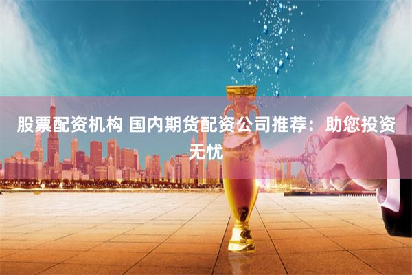 股票配资机构 国内期货配资公司推荐：助您投资无忧