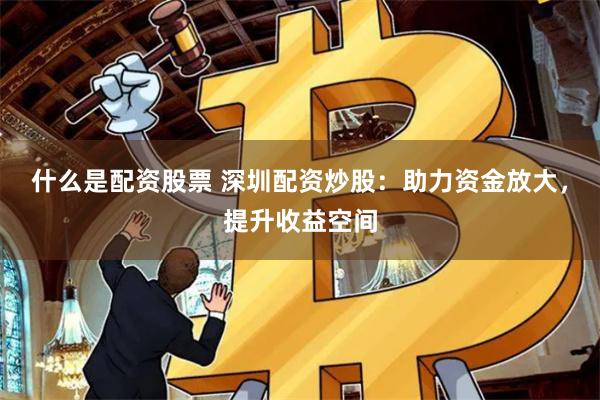 什么是配资股票 深圳配资炒股：助力资金放大，提升收益空间