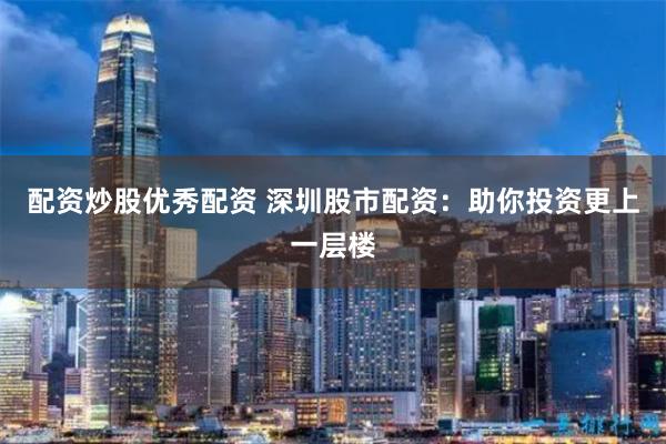 配资炒股优秀配资 深圳股市配资：助你投资更上一层楼