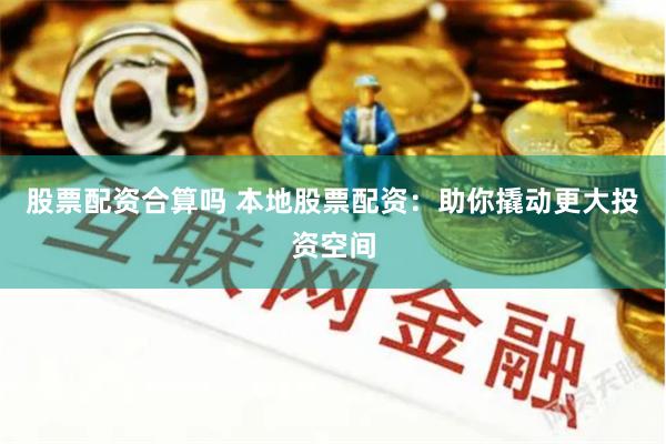 股票配资合算吗 本地股票配资：助你撬动更大投资空间