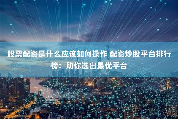 股票配资是什么应该如何操作 配资炒股平台排行榜：助你选出最优平台
