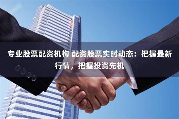 专业股票配资机构 配资股票实时动态：把握最新行情，把握投资先机