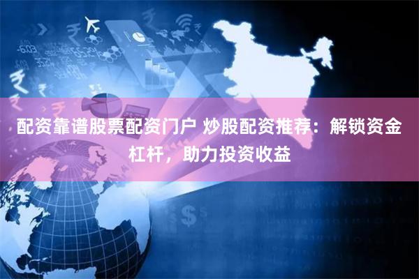 配资靠谱股票配资门户 炒股配资推荐：解锁资金杠杆，助力投资收益
