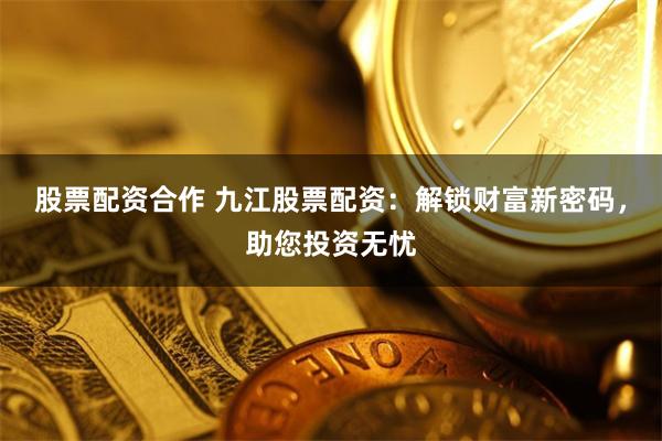 股票配资合作 九江股票配资：解锁财富新密码，助您投资无忧