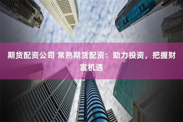 期货配资公司 常熟期货配资：助力投资，把握财富机遇