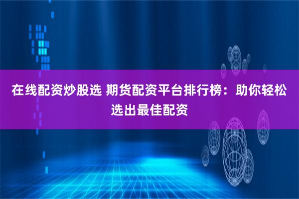 在线配资炒股选 期货配资平台排行榜：助你轻松选出最佳配资